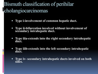 Bismuth classification of perihilar
cholangiocarcinomas
 Type i-involvement of common hepatic duct.
 Type ii-bifurcation involved without involvement of
secondary intrahepatic duct.
 Type iiia-extends into the right secondary intrahepatic
duct.
 Type iiib-extends into the left secondary intrahepatic
duct.
 Type iv- secondary intrahepatic ducts involved on both
sides.
 