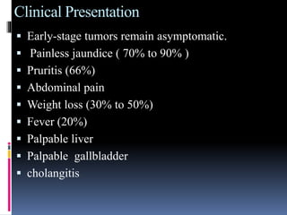 Clinical Presentation
 Early-stage tumors remain asymptomatic.
 Painless jaundice ( 70% to 90% )
 Pruritis (66%)
 Abdominal pain
 Weight loss (30% to 50%)
 Fever (20%)
 Palpable liver
 Palpable gallbladder
 cholangitis
 
