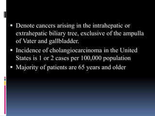  Denote cancers arising in the intrahepatic or
extrahepatic biliary tree, exclusive of the ampulla
of Vater and gallbladder.
 Incidence of cholangiocarcinoma in the United
States is 1 or 2 cases per 100,000 population
 Majority of patients are 65 years and older
 