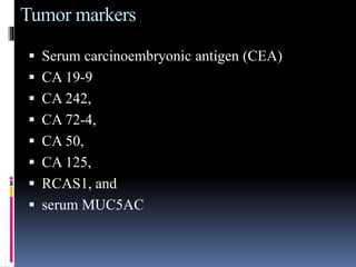 Tumor markers
 Serum carcinoembryonic antigen (CEA)
 CA 19-9
 CA 242,
 CA 72-4,
 CA 50,
 CA 125,
 RCAS1, and
 serum MUC5AC
 