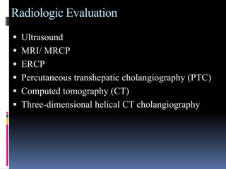 Radiologic Evaluation
 Ultrasound
 MRI/ MRCP
 ERCP
 Percutaneous transhepatic cholangiography (PTC)
 Computed tomography (CT)
 Three-dimensional helical CT cholangiography
 