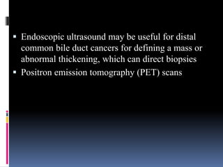  Endoscopic ultrasound may be useful for distal
common bile duct cancers for defining a mass or
abnormal thickening, which can direct biopsies
 Positron emission tomography (PET) scans
 