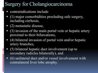 Surgery for Cholangiocarcinoma
 contraindications include
 (1) major comorbidities precluding safe surgery,
including cirrhosis,
 (2) metastatic disease,
 (3) invasion of the main portal vein or hepatic artery
proximal to their bifurcations,
 (4) bilateral invasion of portal vein and/or hepatic
artery branches,
 (5) bilateral hepatic duct involvement (up to
secondary radicles bilaterally), and
 (6) unilateral duct and/or vessel involvement with
contralateral liver lobe atrophy.
 