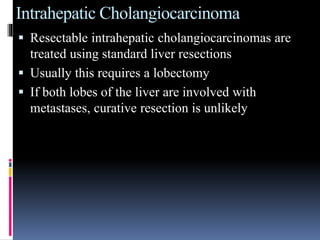 Intrahepatic Cholangiocarcinoma
 Resectable intrahepatic cholangiocarcinomas are
treated using standard liver resections
 Usually this requires a lobectomy
 If both lobes of the liver are involved with
metastases, curative resection is unlikely
 