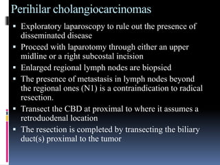 Perihilar cholangiocarcinomas
 Exploratory laparoscopy to rule out the presence of
disseminated disease
 Proceed with laparotomy through either an upper
midline or a right subcostal incision
 Enlarged regional lymph nodes are biopsied
 The presence of metastasis in lymph nodes beyond
the regional ones (N1) is a contraindication to radical
resection.
 Transect the CBD at proximal to where it assumes a
retroduodenal location
 The resection is completed by transecting the biliary
duct(s) proximal to the tumor
 