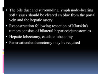  The bile duct and surrounding lymph node–bearing
soft tissues should be cleared en bloc from the portal
vein and the hepatic artery.
 Reconstruction following resection of Klatskin's
tumors consists of bilateral hepaticojejunostomies
 Hepatic lobectomy, caudate lobectomy
 Pancreaticoduodenectomy may be required
 