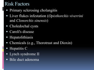 Risk Factors
 Primary sclerosing cholangitis
 Liver flukes infestation (Opisthorchis viverrini
and Clonorchis sinensis)
 Choledochal cysts
 Caroli's disease
 Hepatolithiasis
 Chemicals (e.g., Thorotrast and Dioxin)
 Hepatitis C
 Lynch syndrome II
 Bile duct adenoma
 