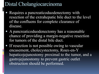 Distal Cholangiocarcinoma
 Requires a pancreaticoduodenectomy with
resection of the extrahepatic bile duct to the level
of the confluens for complete clearance of
disease.
 A pancreaticoduodenectomy has a reasonable
chance of providing a margin-negative resection
for tumors of the distal bile duct.
 If resection is not possible owing to vascular
encasement, cholecystectomy, Roux-en-Y
hepaticojejunostomy proximal to the tumor, and a
gastrojejunostomy to prevent gastric outlet
obstruction should be performed.
 
