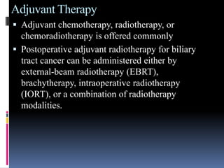 Adjuvant Therapy
 Adjuvant chemotherapy, radiotherapy, or
chemoradiotherapy is offered commonly
 Postoperative adjuvant radiotherapy for biliary
tract cancer can be administered either by
external-beam radiotherapy (EBRT),
brachytherapy, intraoperative radiotherapy
(IORT), or a combination of radiotherapy
modalities.
 