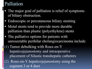 Palliation
 The major goal of palliation is relief of symptoms
of biliary obstruction.
 Endoscopic or percutaneous biliary stenting
 Metal stents tend to provide more durable
palliation than plastic (polyethylene) stents
 The palliative options for patients with
unresectable perihilar cholangiocarcinoma include
(1) Tumor debulking with Roux-en-Y
hepaticojejunostomy and intraoperative
placement of Silastic transhepatic catheters
(2) Roux-en-Y hepaticojejunostomy using the
segment 3 or 4 duct
 