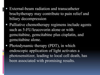  External-beam radiation and transcatheter
brachytherapy may contribute to pain relief and
biliary decompression
 Palliative chemotherapy regimens include agents
such as 5-FU/leucovorin alone or with
gemcitabine, gemcitabine plus cisplatin, and
gemcitabine alone.
 Photodynamic therapy (PDT), in which
endoscopic application of light activates a
photosensitizer, leading to local cell death, has
been associated with promising results.
 