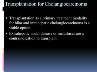 Transplantation for Cholangiocarcinoma
 Transplantation as a primary treatment modality
for hilar and intrahepatic cholangiocarcinoma is a
viable option.
 Extrahepatic nodal disease or metastases are a
contraindication to transplant.
 