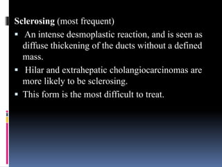 Sclerosing (most frequent)
 An intense desmoplastic reaction, and is seen as
diffuse thickening of the ducts without a defined
mass.
 Hilar and extrahepatic cholangiocarcinomas are
more likely to be sclerosing.
 This form is the most difficult to treat.
 
