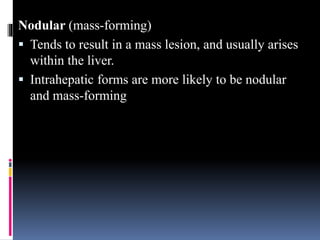 Nodular (mass-forming)
 Tends to result in a mass lesion, and usually arises
within the liver.
 Intrahepatic forms are more likely to be nodular
and mass-forming
 