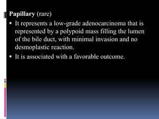 Papillary (rare)
 It represents a low-grade adenocarcinoma that is
represented by a polypoid mass filling the lumen
of the bile duct, with minimal invasion and no
desmoplastic reaction.
 It is associated with a favorable outcome.
 