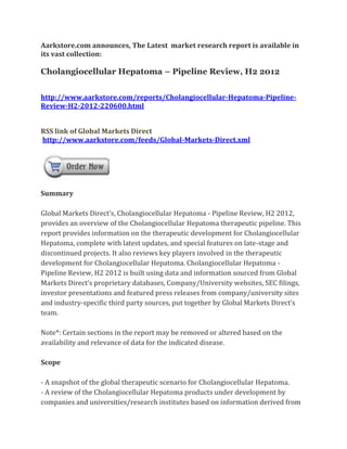 Aarkstore.com announces, The Latest market research report is available in
its vast collection:

Cholangiocellular Hepatoma – Pipeline Review, H2 2012


http://www.aarkstore.com/reports/Cholangiocellular-Hepatoma-Pipeline-
Review-H2-2012-220600.html


RSS link of Global Markets Direct
http://www.aarkstore.com/feeds/Global-Markets-Direct.xml




Summary

Global Markets Direct’s, Cholangiocellular Hepatoma - Pipeline Review, H2 2012,
provides an overview of the Cholangiocellular Hepatoma therapeutic pipeline. This
report provides information on the therapeutic development for Cholangiocellular
Hepatoma, complete with latest updates, and special features on late-stage and
discontinued projects. It also reviews key players involved in the therapeutic
development for Cholangiocellular Hepatoma. Cholangiocellular Hepatoma -
Pipeline Review, H2 2012 is built using data and information sourced from Global
Markets Direct’s proprietary databases, Company/University websites, SEC filings,
investor presentations and featured press releases from company/university sites
and industry-specific third party sources, put together by Global Markets Direct’s
team.

Note*: Certain sections in the report may be removed or altered based on the
availability and relevance of data for the indicated disease.

Scope

- A snapshot of the global therapeutic scenario for Cholangiocellular Hepatoma.
- A review of the Cholangiocellular Hepatoma products under development by
companies and universities/research institutes based on information derived from
 