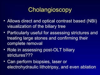 Cholangioscopy
• Allows direct and optical contrast based (NBI)
visualization of the biliary tree
• Particularly useful for assessing strictures and
treating large stones and confirming their
complete removal
• Role in assessing post-OLT biliary
strictures???
• Can perform biopsies, laser or
electrohydraulic lithotripsy, and even ablation
 