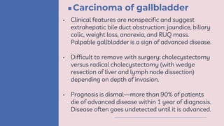 Carcinoma of gallbladder
• Clinical features are nonspecific and suggest
extrahepatic bile duct obstruction: jaundice, biliary
colic, weight loss, anorexia, and RUQ mass.
Palpable gallbladder is a sign of advanced disease.
• Difficult to remove with surgery: cholecystectomy
versus radical cholecystectomy (with wedge
resection of liver and lymph node dissection)
depending on depth of invasion.
• Prognosis is dismal—more than 90% of patients
die of advanced disease within 1 year of diagnosis.
Disease often goes undetected until it is advanced.
 