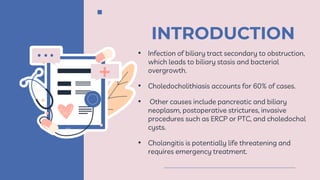 INTRODUCTION
• Infection of biliary tract secondary to obstruction,
which leads to biliary stasis and bacterial
overgrowth.
• Choledocholithiasis accounts for 60% of cases.
• Other causes include pancreatic and biliary
neoplasm, postoperative strictures, invasive
procedures such as ERCP or PTC, and choledochal
cysts.
• Cholangitis is potentially life threatening and
requires emergency treatment.
 
