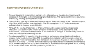 Recurrent Pyogenic Cholangitis
• Recurrent pyogenic cholangitis is a progressive biliary disease characterized by recurrent
episodes of cholangitis and intrahepatic pigmented stones . RPC is prevalent in Asian countries
and equally affects patients of both sexes
• These patients typically present with abdominal pain, fever, and jaundice (the Charcot triad) and
often have a history of recurrent episodes. The laboratory tests in RPC may demonstrate
leukocytosis and elevated serum bilirubin
• Although the exact pathogenesis of RPC is unknown, strong associations with parasitic
infestation such as Clonorchis sinensis or Ascaris lumbriocoides, portal bacteremia, and
malnutrition. Chronic recurrent infection of the bile ducts is thought to induce biliary stricture,
bile stasis, and pigmented biliary stones.
• The diagnosis of RPC is based on the demographic background, as well as the clinical and
imaging features. Abdominal US in RPC shows bile duct dilatation with increased periportal
echogenicity. The intrahepatic bile duct stones can show various degrees of echogenicity and
posterior shadowing . CT in RPC demonstrates disproportional dilatation of central intrahepatic
ducts and extrahepatic bile ducts with nondilated or minimally dilated peripheral ducts, leading
to decreased arborization and abrupt tapering of bile ducts
 