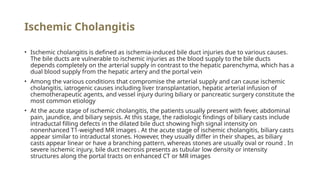 Ischemic Cholangitis
• Ischemic cholangitis is defined as ischemia-induced bile duct injuries due to various causes.
The bile ducts are vulnerable to ischemic injuries as the blood supply to the bile ducts
depends completely on the arterial supply in contrast to the hepatic parenchyma, which has a
dual blood supply from the hepatic artery and the portal vein
• Among the various conditions that compromise the arterial supply and can cause ischemic
cholangitis, iatrogenic causes including liver transplantation, hepatic arterial infusion of
chemotherapeutic agents, and vessel injury during biliary or pancreatic surgery constitute the
most common etiology
• At the acute stage of ischemic cholangitis, the patients usually present with fever, abdominal
pain, jaundice, and biliary sepsis. At this stage, the radiologic findings of biliary casts include
intraductal filling defects in the dilated bile duct showing high signal intensity on
nonenhanced T1-weighed MR images . At the acute stage of ischemic cholangitis, biliary casts
appear similar to intraductal stones. However, they usually differ in their shapes, as biliary
casts appear linear or have a branching pattern, whereas stones are usually oval or round . In
severe ischemic injury, bile duct necrosis presents as tubular low density or intensity
structures along the portal tracts on enhanced CT or MR images
 