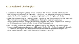 AIDS-Related Cholangitis
• AIDS-related cholangitis typically affects advanced HIV-infected patients with markedly
decreased immune function (CD4 count < 100/mm3
) . The suggested mechanisms of AIDS-
related cholangitis include randomly occurring infections involving the bile ducts,
• ischemia, autonomic nerve injury, and direct invasion of bile duct epithelium by the HIV itself .
The most common pathogens in AIDS-related cholangitis are cytomegalovirus,
Cryptosporidium parvum, Mycobacterium avium complex, and herpes simplex virus, although
no definite pathogen is identified in almost 50% of these patients
• On CT and MR imaging, enhanced wall thickening of the extrahepatic bile duct and the
intrahepatic bile ducts can be seen in AIDS-related cholangitis . Cholangiographic findings in
AIDS-related cholangitis include multifocal strictures and dilatation of intrahepatic and
extrahepatic bile ducts resembling those seen in patients with PSC.
 