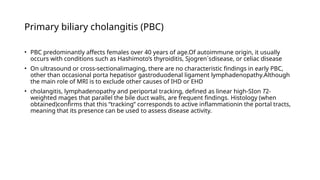 Primary biliary cholangitis (PBC)
• PBC predominantly affects females over 40 years of age.Of autoimmune origin, it usually
occurs with conditions such as Hashimoto’s thyroiditis, Sjogren´sdisease, or celiac disease
• On ultrasound or cross-sectionalimaging, there are no characteristic findings in early PBC,
other than occasional porta hepatisor gastroduodenal ligament lymphadenopathy.Although
the main role of MRI is to exclude other causes of IHD or EHD
• cholangitis, lymphadenopathy and periportal tracking, defined as linear high-SIon T2-
weighted mages that parallel the bile duct walls, are frequent findings. Histology (when
obtained)confirms that this “tracking” corresponds to active inflammationin the portal tracts,
meaning that its presence can be used to assess disease activity.
 