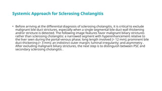 Systemic Approach for Sclerosing Cholangitis
• Before arriving at the differential diagnosis of sclerosing cholangitis, it is critical to exclude
malignant bile duct strictures, especially when a single segmental bile duct wall thickening
and/or stricture is detected. The following image features favor malignant biliary strictures
rather than sclerosing cholangitis: a narrowed segment with hyperenhancement relative to
the liver seen during the portal-venous phase; long length involved (> 12 mm); prominent bile
duct thickening (> 3 mm); an indistinct outer margin; luminal irregularity; and asymmetry .
After excluding malignant biliary strictures, the next step is to distinguish between PSC and
secondary sclerosing cholangitis .
 