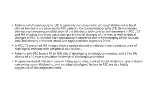 • Abdominal ultrasonography (US) is generally non-diagnostic, although thickened or focal
dilated bile ducts are observed in PSC patients. Computed tomography (CT) demonstrates
alternating narrowing and dilatation of the bile ducts with contrast enhancement in PSC . CT
and MR imaging also show associated parenchymal changes of the liver, as well as ductal
changes in PSC. A rounded liver appearance is observed due to hypertrophy of the caudate
lobe and atrophy of the left lateral and right posterior segments in PSC .
• In PSC, T2-weighted MR images show a wedge-shaped or reticular heterogeneous area of
high-signal intensity with peripheral distribution .
• Patients with PSC have a 10 to 15% risk of developing cholangiocarcinomas, and a 7 to 9%
chance of a 10-year cumulative incidence of cholangiocarcinomas
• Progressive ductal dilatation seen in follow-up studies, marked ductal dilatation, severe ductal
narrowing, mural thickening, and intraductal polypoid lesions in PSC are also highly
suggestive of cholangiocarcinoma
 