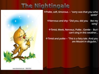 Polite, soft, timorous. – “sorry was that you who
spoke”
Nervous and shy- “Did you, did you like my
song”
Timid, Meek, Nervous, Polite , Gentle - But I
can’t sing in this weather…
Timid and polite – “This is a fairy tale. And you
are Mozart in disguise..”
 