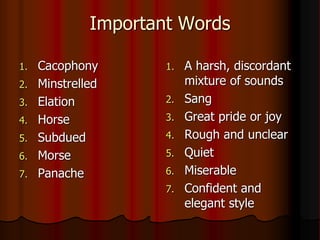 Important Words
1. Cacophony
2. Minstrelled
3. Elation
4. Horse
5. Subdued
6. Morse
7. Panache
1. A harsh, discordant
mixture of sounds
2. Sang
3. Great pride or joy
4. Rough and unclear
5. Quiet
6. Miserable
7. Confident and
elegant style
 
