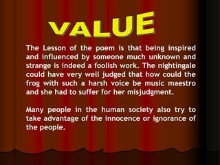 The Lesson of the poem is that being inspired
and influenced by someone much unknown and
strange is indeed a foolish work. The nightingale
could have very well judged that how could the
frog with such a harsh voice be music maestro
and she had to suffer for her misjudgment.
Many people in the human society also try to
take advantage of the innocence or ignorance of
the people.
 