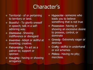 Character’s
 Territorial - of or pertaining
to territory or land.
 Boastful - To glorify oneself
in speech; talk in a self-
admiring way.
 Dismissive - Showing
indifference or disregard
 Inventive - Adept or skillful at
inventing; creative.
 Patronizing - To act as a
patron to; support or
sponsor.
 Haughty - having or showing
arrogance
 Hypocrite - someone who
leads you to believe
something that is not true
 Possessive - having or
showing an excessive desire
to possess, control, or
dominate
 Greedy - Extremely eager or
desirous
 Crafty - skillful in underhand
or evil schemes
 Pitiless - Having no pity;
merciless.
 