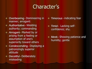  Overbearing - Domineering in
manner; arrogant:
 Authoritative - Wielding
authority; commanding
 Arrogant - Marked by or
arising from a feeling or
assumption of one's
superiority toward others
 Condescending - Displaying a
patronizingly superior
attitude
 Deceitful - Deliberately
misleading
 Timorous - indicating fear
 Timid - Lacking self-
confidence; shy.
 Meek - Showing patience and
humility; gentle
Character’s
 