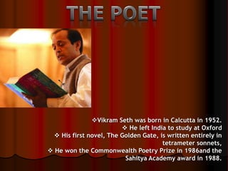 Vikram Seth was born in Calcutta in 1952.
 He left India to study at Oxford
 His first novel, The Golden Gate, is written entirely in
tetrameter sonnets,
 He won the Commonwealth Poetry Prize in 1986and the
Sahitya Academy award in 1988.
 