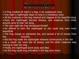 • A Frog croaked all night in a bog, in an unpleasant voice
• One night a nightingale begin to sing in a melodious voice
• All the creatures in the bog cheered and clapped at her beautiful song
• Soon the nightingale become famous, and creatures from miles
around came to hear her song.
• The next night the frog introduced himself
• He offered to train the nightingale so she could sing even more
beautifully
• The frog charge an admission fee, and earned a lot of money from
this concerts.
• But the frog made the nightingale rehearse continuously in the rain
• As a result, her voice lost its beauty, and the other creatures stop
coming to hear her sing.
• Finally, the nightingale burst away and died.
• So the frog could sing unrivalled in the bog once more.
 