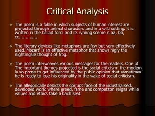 Critical Analysis
 The poem is a fable in which subjects of human interest are
projected through animal characters and in a wild setting. it is
written in the ballad form and its ryming sceme is aa, bb,
cc..............
 The literary devices like metaphors are few but very effectively
used.'Mozart' is an effective metaphor that shows higly the
nightingale thought of frog.
 The poem interweaves various messages for the readers. One of
The important themes projected is the social criticism- the modern
is so prone to get influenced by the public opinion that sometimes
he is ready to lose his originality in the wake of social criticism.
 The allegorically depicts the corrupt face of the industrialised,
developed world where greed, fame and competiton reigns while
values and ethics take a bach seat.
 