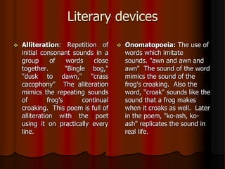 Literary devices
 Alliteration: Repetition of
initial consonant sounds in a
group of words close
together. "Bingle bog,"
"dusk to dawn," "crass
cacophony" The alliteration
mimics the repeating sounds
of frog's continual
croaking. This poem is full of
alliteration with the poet
using it on practically every
line.
 Onomatopoeia: The use of
words which imitate
sounds. "awn and awn and
awn" The sound of the word
mimics the sound of the
frog's croaking. Also the
word, "croak" sounds like the
sound that a frog makes
when it croaks as well. Later
in the poem, "ko-ash, ko-
ash" replicates the sound in
real life.
 