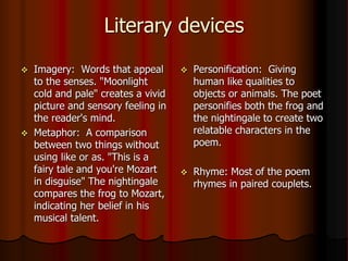 Literary devices
 Imagery: Words that appeal
to the senses. "Moonlight
cold and pale" creates a vivid
picture and sensory feeling in
the reader's mind.
 Metaphor: A comparison
between two things without
using like or as. "This is a
fairy tale and you're Mozart
in disguise" The nightingale
compares the frog to Mozart,
indicating her belief in his
musical talent.
 Personification: Giving
human like qualities to
objects or animals. The poet
personifies both the frog and
the nightingale to create two
relatable characters in the
poem.
 Rhyme: Most of the poem
rhymes in paired couplets.
 