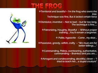 Territorial and boastful – I’m the frog who owns the
tree.
Technique was fine, But it lacked certain force
Dismissive, inventive – Not to bad – but far too long.
The technique is fine…..
Patronizing, Haughty, Boastful – Without proper
training …You’ll remain a beginner.
 Polite, hypocrite - Come , my dear…
Possessive, greedy, selfish, crafty – “We must aim for
better billings…..”
Commanding, Pitiless, overbearing, authoritative,
commanding – Brainless bird you are….
Arrogant and condescending, deceitful, clever – “I
tried to teach her… a stupid creature”
 