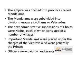 • The empire was divided into provinces called
Mandalams
• The Mandalams were subdivided into
divisions known as Kottams or Valanadus.
• The next administrative subdivisions of Cholas
were Nadus, each of which consisted of a
number of villages
• Important Mandalams were placed under the
charges of the Viceroys who were generally
the Princes
• Officials were paid by land grants
 