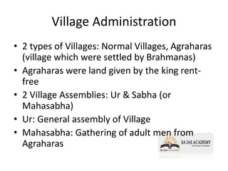 Village Administration
• 2 types of Villages: Normal Villages, Agraharas
(village which were settled by Brahmanas)
• Agraharas were land given by the king rent-
free
• 2 Village Assemblies: Ur & Sabha (or
Mahasabha)
• Ur: General assembly of Village
• Mahasabha: Gathering of adult men from
Agraharas
 