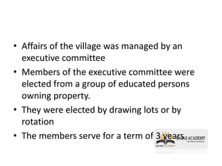 • Affairs of the village was managed by an
executive committee
• Members of the executive committee were
elected from a group of educated persons
owning property.
• They were elected by drawing lots or by
rotation
• The members serve for a term of 3 years
 