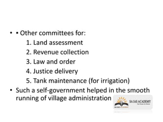 • ▪ Other committees for:
1. Land assessment
2. Revenue collection
3. Law and order
4. Justice delivery
5. Tank maintenance (for irrigation)
• Such a self-government helped in the smooth
running of village administration
 