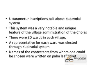 • Uttaramerur inscriptions talk about Kudavolai
system
• This system was a very notable and unique
feature of the village administration of the Cholas
• There were 30 wards in each village.
• A representative for each ward was elected
through Kudavolai system
• Names of the contestants from whom one could
be chosen were written on palm leaf ticket
 