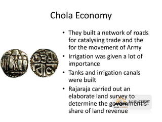 Chola Economy
• They built a network of roads
for catalysing trade and the
for the movement of Army
• Irrigation was given a lot of
importance
• Tanks and irrigation canals
were built
• Rajaraja carried out an
elaborate land survey to
determine the government’s
share of land revenue
 
