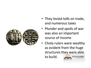 • They levied tolls on trade,
and numerous taxes
• Plunder and spoils of war
was also an important
source of income
• Chola rulers were wealthy
as evident from the huge
structures they were able
to build.
 