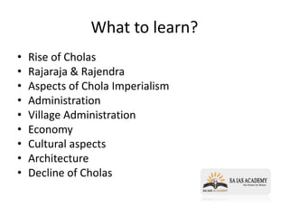 What to learn?
• Rise of Cholas
• Rajaraja & Rajendra
• Aspects of Chola Imperialism
• Administration
• Village Administration
• Economy
• Cultural aspects
• Architecture
• Decline of Cholas
 