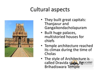 Cultural aspects
• They built great capitals:
Thanjavur and
Gangaikondacholapuram
• Built huge palaces,
multistoried houses for
chiefs
• Temple architecture reached
its climax during the time of
Cholas
• The style of Architecture is
called Dravida style. Eg:
Brihadiswara Temple
 