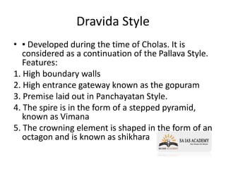 Dravida Style
• ▪ Developed during the time of Cholas. It is
considered as a continuation of the Pallava Style.
Features:
1. High boundary walls
2. High entrance gateway known as the gopuram
3. Premise laid out in Panchayatan Style.
4. The spire is in the form of a stepped pyramid,
known as Vimana
5. The crowning element is shaped in the form of an
octagon and is known as shikhara
 